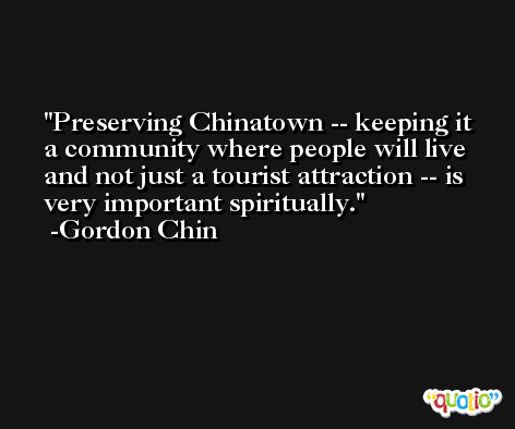 Preserving Chinatown -- keeping it a community where people will live and not just a tourist attraction -- is very important spiritually. -Gordon Chin