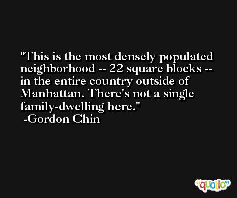 This is the most densely populated neighborhood -- 22 square blocks -- in the entire country outside of Manhattan. There's not a single family-dwelling here. -Gordon Chin