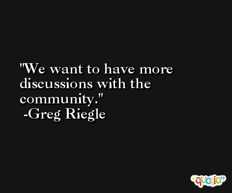 We want to have more discussions with the community. -Greg Riegle