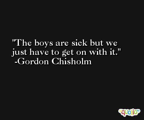 The boys are sick but we just have to get on with it. -Gordon Chisholm