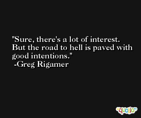Sure, there's a lot of interest. But the road to hell is paved with good intentions. -Greg Rigamer