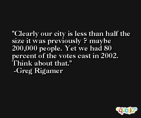 Clearly our city is less than half the size it was previously ? maybe 200,000 people. Yet we had 80 percent of the votes cast in 2002. Think about that. -Greg Rigamer