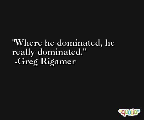 Where he dominated, he really dominated. -Greg Rigamer