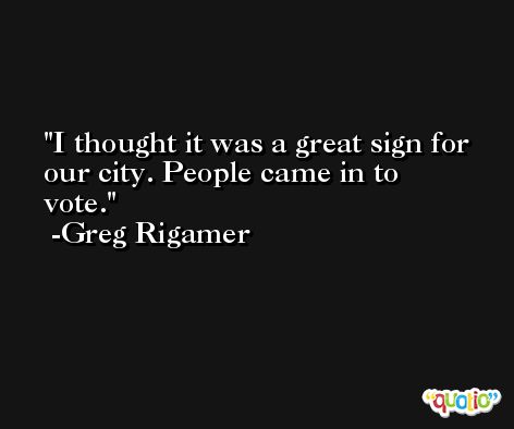 I thought it was a great sign for our city. People came in to vote. -Greg Rigamer