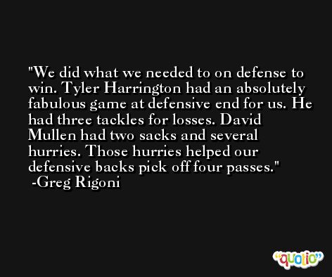 We did what we needed to on defense to win. Tyler Harrington had an absolutely fabulous game at defensive end for us. He had three tackles for losses. David Mullen had two sacks and several hurries. Those hurries helped our defensive backs pick off four passes. -Greg Rigoni