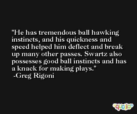 He has tremendous ball hawking instincts, and his quickness and speed helped him deflect and break up many other passes. Swartz also possesses good ball instincts and has a knack for making plays. -Greg Rigoni