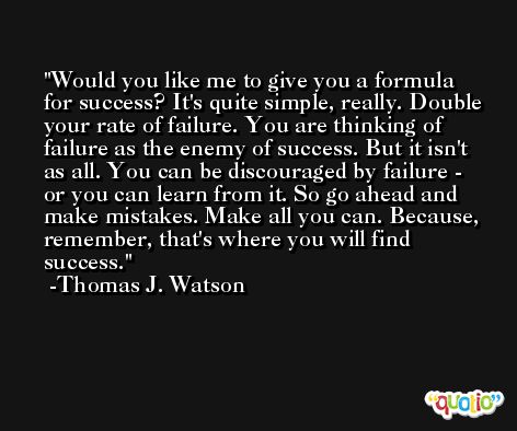 Would you like me to give you a formula for success? It's quite simple, really. Double your rate of failure. You are thinking of failure as the enemy of success. But it isn't as all. You can be discouraged by failure - or you can learn from it. So go ahead and make mistakes. Make all you can. Because, remember, that's where you will find success. -Thomas J. Watson