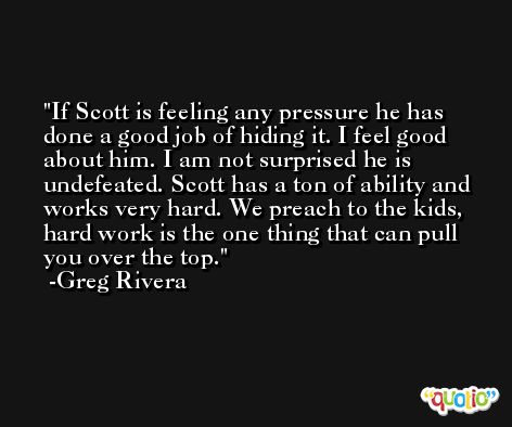 If Scott is feeling any pressure he has done a good job of hiding it. I feel good about him. I am not surprised he is undefeated. Scott has a ton of ability and works very hard. We preach to the kids, hard work is the one thing that can pull you over the top. -Greg Rivera