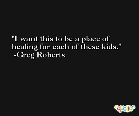 I want this to be a place of healing for each of these kids. -Greg Roberts