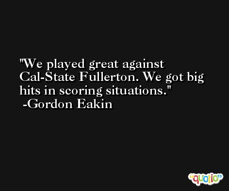 We played great against Cal-State Fullerton. We got big hits in scoring situations. -Gordon Eakin