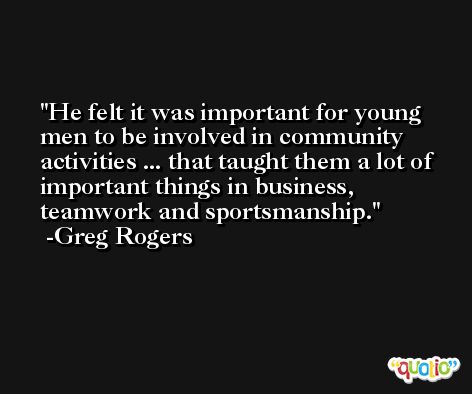 He felt it was important for young men to be involved in community activities ... that taught them a lot of important things in business, teamwork and sportsmanship. -Greg Rogers