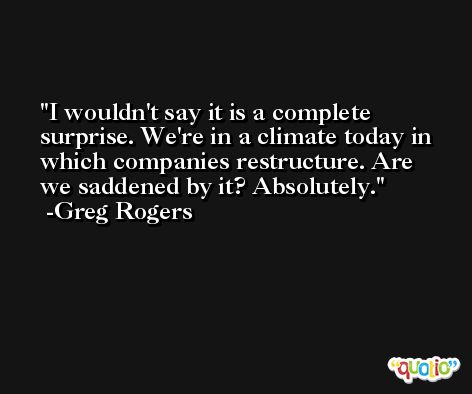 I wouldn't say it is a complete surprise. We're in a climate today in which companies restructure. Are we saddened by it? Absolutely. -Greg Rogers