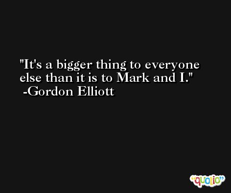 It's a bigger thing to everyone else than it is to Mark and I. -Gordon Elliott