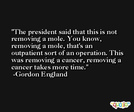 The president said that this is not removing a mole. You know, removing a mole, that's an outpatient sort of an operation. This was removing a cancer, removing a cancer takes more time. -Gordon England