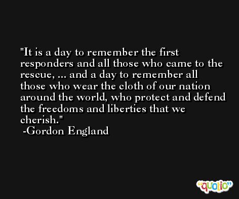 It is a day to remember the first responders and all those who came to the rescue, ... and a day to remember all those who wear the cloth of our nation around the world, who protect and defend the freedoms and liberties that we cherish. -Gordon England