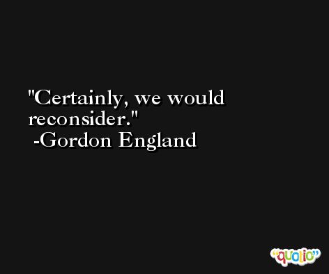 Certainly, we would reconsider. -Gordon England
