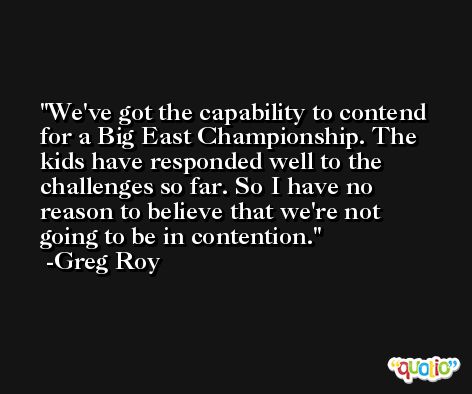 We've got the capability to contend for a Big East Championship. The kids have responded well to the challenges so far. So I have no reason to believe that we're not going to be in contention. -Greg Roy