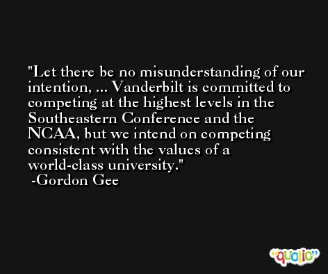 Let there be no misunderstanding of our intention, ... Vanderbilt is committed to competing at the highest levels in the Southeastern Conference and the NCAA, but we intend on competing consistent with the values of a world-class university. -Gordon Gee