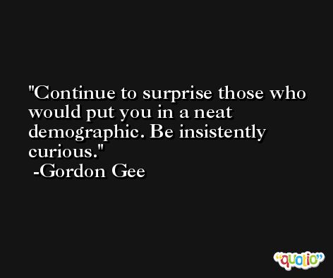 Continue to surprise those who would put you in a neat demographic. Be insistently curious. -Gordon Gee