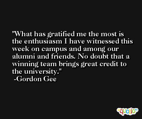 What has gratified me the most is the enthusiasm I have witnessed this week on campus and among our alumni and friends. No doubt that a winning team brings great credit to the university. -Gordon Gee