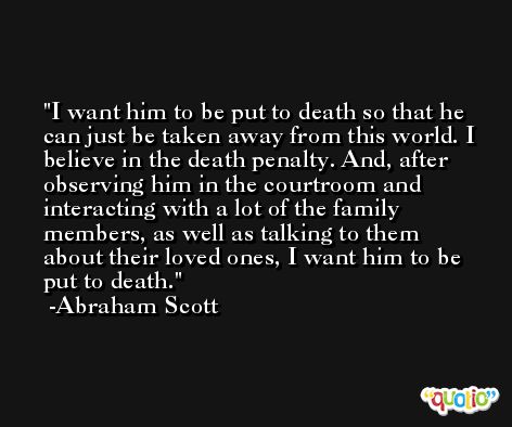I want him to be put to death so that he can just be taken away from this world. I believe in the death penalty. And, after observing him in the courtroom and interacting with a lot of the family members, as well as talking to them about their loved ones, I want him to be put to death. -Abraham Scott