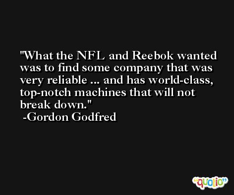 What the NFL and Reebok wanted was to find some company that was very reliable ... and has world-class, top-notch machines that will not break down. -Gordon Godfred