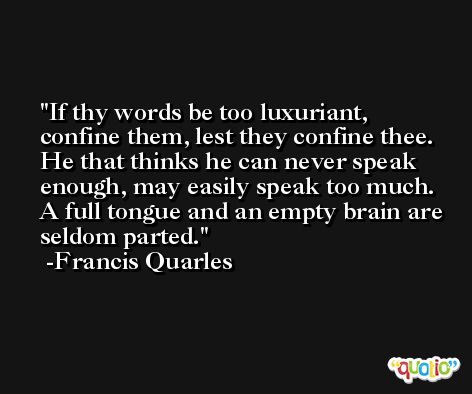 If thy words be too luxuriant, confine them, lest they confine thee. He that thinks he can never speak enough, may easily speak too much. A full tongue and an empty brain are seldom parted. -Francis Quarles