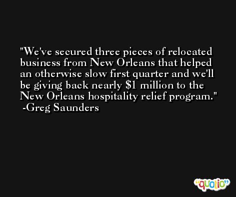 We've secured three pieces of relocated business from New Orleans that helped an otherwise slow first quarter and we'll be giving back nearly $1 million to the New Orleans hospitality relief program. -Greg Saunders