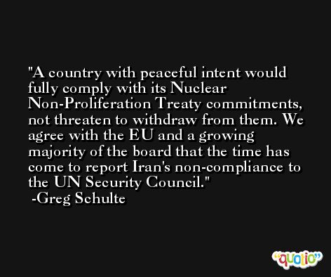 A country with peaceful intent would fully comply with its Nuclear Non-Proliferation Treaty commitments, not threaten to withdraw from them. We agree with the EU and a growing majority of the board that the time has come to report Iran's non-compliance to the UN Security Council. -Greg Schulte
