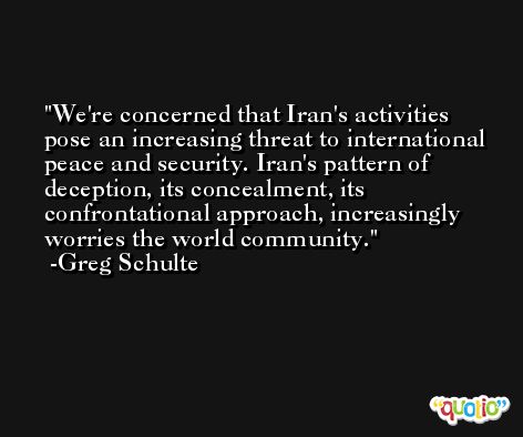 We're concerned that Iran's activities pose an increasing threat to international peace and security. Iran's pattern of deception, its concealment, its confrontational approach, increasingly worries the world community. -Greg Schulte