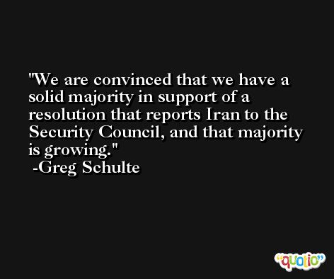 We are convinced that we have a solid majority in support of a resolution that reports Iran to the Security Council, and that majority is growing. -Greg Schulte