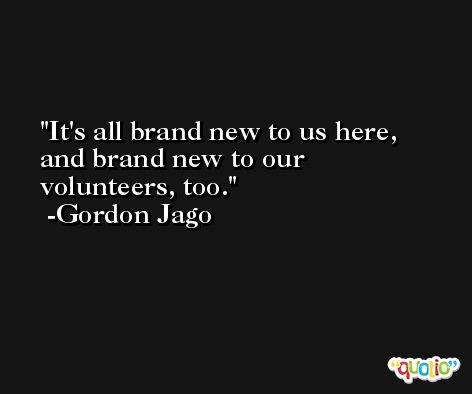It's all brand new to us here, and brand new to our volunteers, too. -Gordon Jago