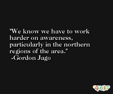 We know we have to work harder on awareness, particularly in the northern regions of the area. -Gordon Jago