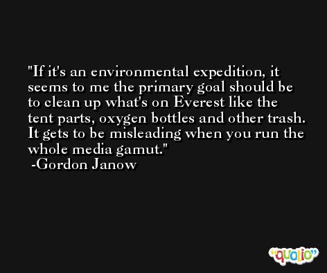 If it's an environmental expedition, it seems to me the primary goal should be to clean up what's on Everest like the tent parts, oxygen bottles and other trash. It gets to be misleading when you run the whole media gamut. -Gordon Janow