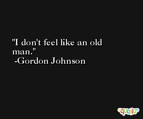 I don't feel like an old man. -Gordon Johnson