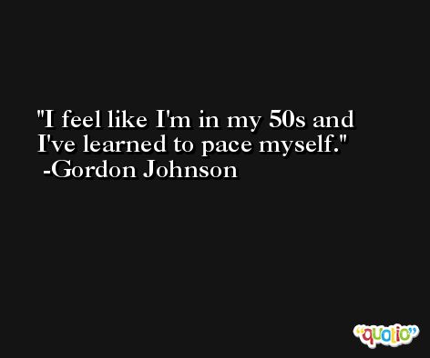 I feel like I'm in my 50s and I've learned to pace myself. -Gordon Johnson