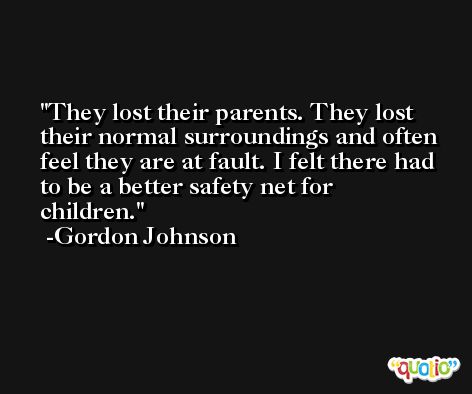 They lost their parents. They lost their normal surroundings and often feel they are at fault. I felt there had to be a better safety net for children. -Gordon Johnson