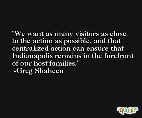 We want as many visitors as close to the action as possible, and that centralized action can ensure that Indianapolis remains in the forefront of our host families. -Greg Shaheen