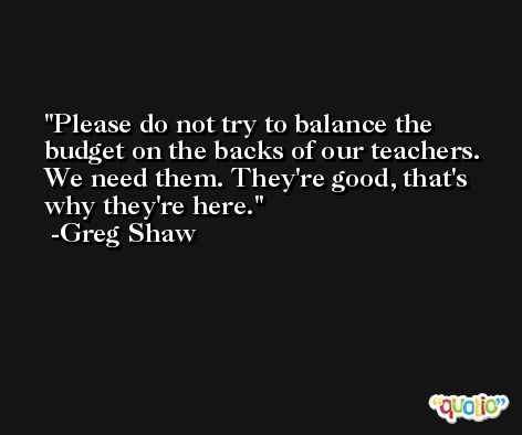 Please do not try to balance the budget on the backs of our teachers. We need them. They're good, that's why they're here. -Greg Shaw
