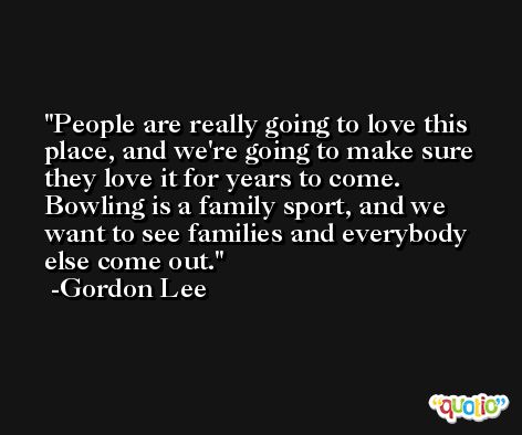 People are really going to love this place, and we're going to make sure they love it for years to come. Bowling is a family sport, and we want to see families and everybody else come out. -Gordon Lee