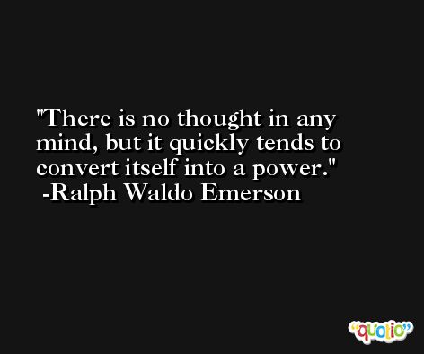 There is no thought in any mind, but it quickly tends to convert itself into a power. -Ralph Waldo Emerson