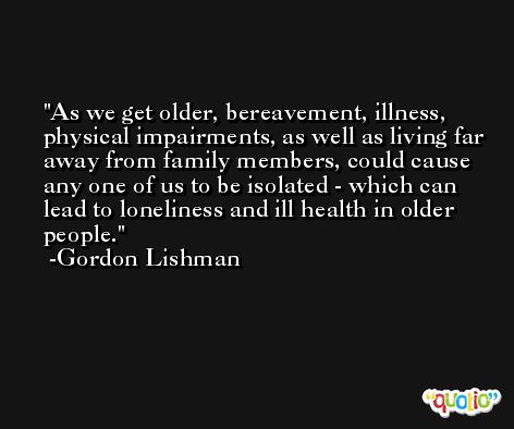 As we get older, bereavement, illness, physical impairments, as well as living far away from family members, could cause any one of us to be isolated - which can lead to loneliness and ill health in older people. -Gordon Lishman