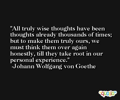 All truly wise thoughts have been thoughts already thousands of times; but to make them truly ours, we must think them over again honestly, till they take root in our personal experience. -Johann Wolfgang von Goethe