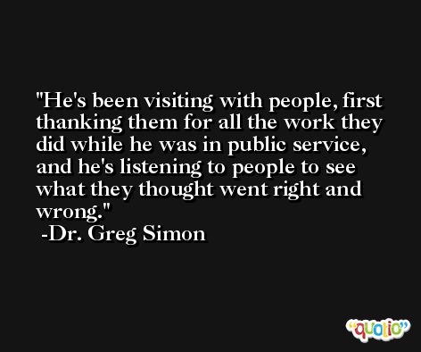 He's been visiting with people, first thanking them for all the work they did while he was in public service, and he's listening to people to see what they thought went right and wrong. -Dr. Greg Simon