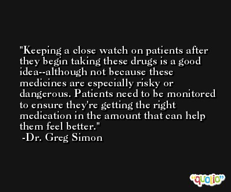 Keeping a close watch on patients after they begin taking these drugs is a good idea--although not because these medicines are especially risky or dangerous. Patients need to be monitored to ensure they're getting the right medication in the amount that can help them feel better. -Dr. Greg Simon
