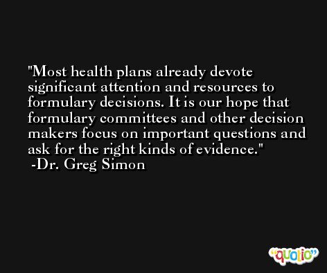 Most health plans already devote significant attention and resources to formulary decisions. It is our hope that formulary committees and other decision makers focus on important questions and ask for the right kinds of evidence. -Dr. Greg Simon