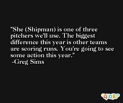 She (Shipman) is one of three pitchers we'll use. The biggest difference this year is other teams are scoring runs. You're going to see some action this year. -Greg Sims