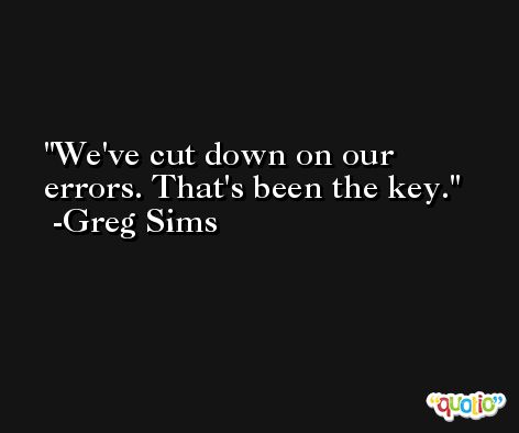We've cut down on our errors. That's been the key. -Greg Sims