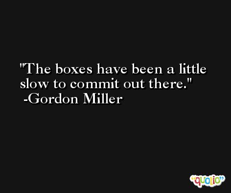 The boxes have been a little slow to commit out there. -Gordon Miller