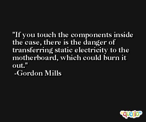 If you touch the components inside the case, there is the danger of transferring static electricity to the motherboard, which could burn it out. -Gordon Mills